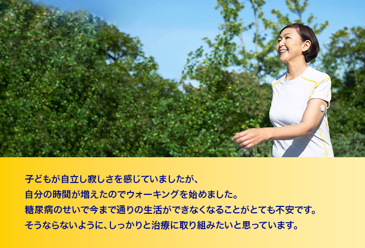 子供が自立し寂しさを感じていましたが、自分の時間が増えたのでウォーキングを始めました。糖尿病のせいで今まで通りの生活ができなくなることがとても不安です。そうならないように、しっかりと治療に取り組みたいと思っています。