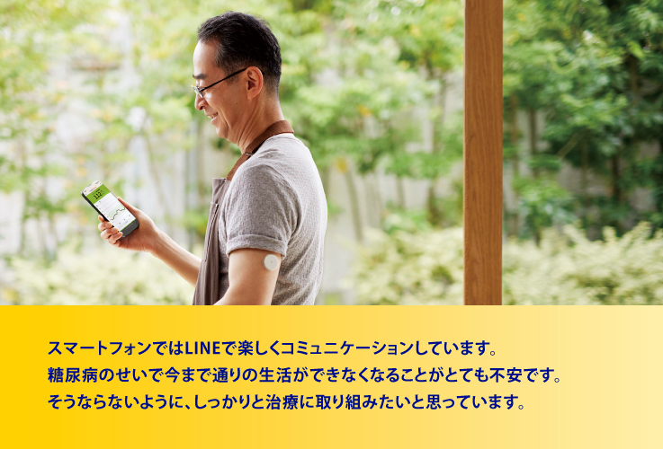 スマートフォンではLINEで楽しくコミュニケーションしています。糖尿病のせいで今まで通りの生活ができなくなることがとても不安です。そうならないように、しっかりと治療に取り組みたいと思っています。