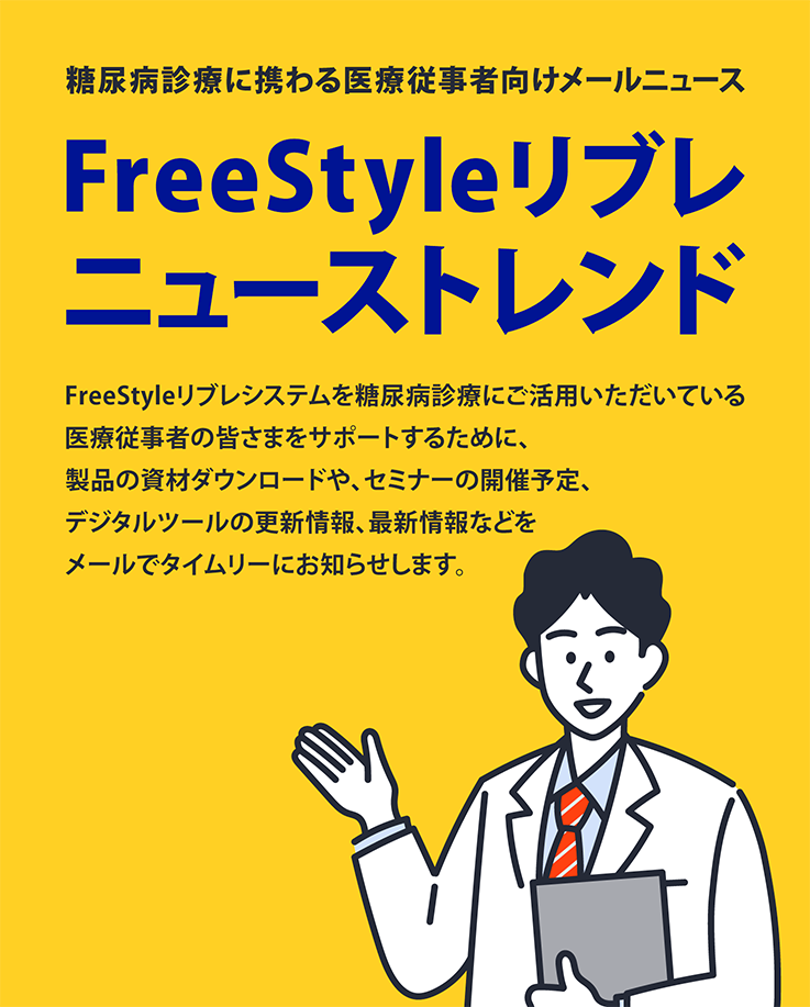 糖尿病診療に携わる医療従事者向けメールニュース FreeStyleリブレニューストレンド FreeStyleリブレシステムを糖尿病診療にご活用いただいている医療従事者の皆さまをサポートするために、製品の資材ダウンロードや、セミナーの開催予定、デジタルツールの更新情報、最新情報などをメールでタイムリーにお知らせします。